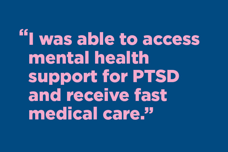 "I was able to access mental health support for PTSD and receive fast medical care." 