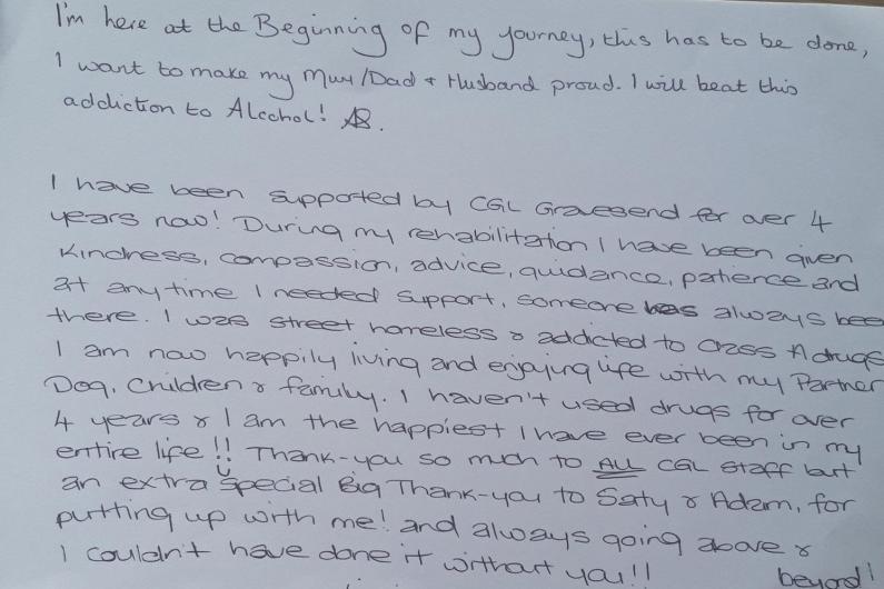 A piece of paper with the words "I'm here at the beginning of my journey, this has to be done, I want to make my mum/dad and husband proud. I will beat this addiction to Alcohol!" and "I have been supported by CGL Gravesend for over 4 years now! During my rehabilitation I have been given kindness, compassion, advice, guidance, patience and at anytime I needed support, someone has always been there. I was street homeless and addicted to class A drugs. I am now happily living and enjoying life with my partner